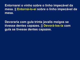 Entornarei o vinho sobre o linho impecável da
mesa. || Entorná-lo-ei sobre o linho impecável da
mesa.
Devoraria com gula trinta javalis meigos se
tivesse dentes capazes. || Devorá-los-ia com
gula se tivesse dentes capazes.

 