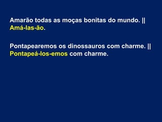 Amarão todas as moças bonitas do mundo. ||
Amá-las-ão.
Pontapearemos os dinossauros com charme. ||
Pontapeá-los-emos com charme.

 