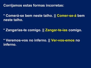 Corrijamos estas formas incorretas:
* Comerá-se bem neste talho. || Comer-se-á bem
neste talho.
* Zangarias-te comigo. || Zangar-te-ias comigo.
* Veremos-vos no inferno. || Ver-vos-emos no
inferno.
 

 