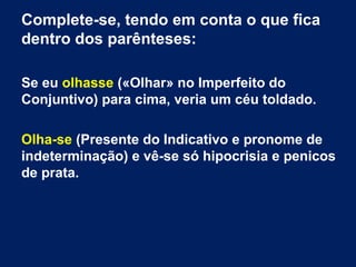 Complete-se, tendo em conta o que fica
dentro dos parênteses:
Se eu olhasse («Olhar» no Imperfeito do
Conjuntivo) para cima, veria um céu toldado.
Olha-se (Presente do Indicativo e pronome de
indeterminação) e vê-se só hipocrisia e penicos
de prata.

 