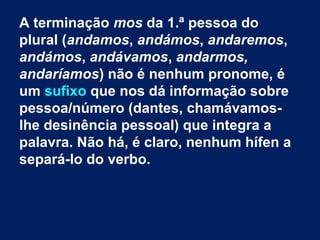 A terminação mos da 1.ª pessoa do
plural (andamos, andámos, andaremos,
andámos, andávamos, andarmos,
andaríamos) não é nenhum pronome, é
um sufixo que nos dá informação sobre
pessoa/número (dantes, chamávamoslhe desinência pessoal) que integra a
palavra. Não há, é claro, nenhum hífen a
separá-lo do verbo.
 

 