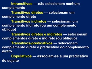 Intransitivos — não selecionam nenhum
complemento
Transitivos diretos — selecionam um
complemento direto
Transitivos indiretos — selecionam um
complemento indireto (ou um complemento
oblíquo)
Transitivos diretos e indiretos — selecionam
complementos direto e indireto (ou oblíquo)
Transitivos-predicativos — selecionam
complemento direto e predicativo do complemento
direto
Copulativos — associam-se a um predicativo
do sujeito

 