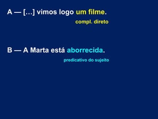 A — […] vimos logo um filme.
compl. direto

B — A Marta está aborrecida.
predicativo do sujeito

 