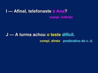 I — Afinal, telefonaste à Ana?
compl. indireto

J — A turma achou o teste difícil.
compl. direto predicativo do c. d.

 
