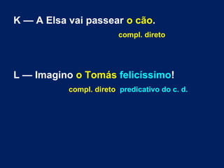 K — A Elsa vai passear o cão.
compl. direto

L — Imagino o Tomás felicíssimo!
compl. direto predicativo do c. d.

 