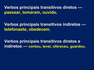 Verbos principais transitivos diretos —
passear, tomaram, ouvido.
Verbos principais transitivos indiretos —
telefonaste, obedecem.
Verbos principais transitivos diretos e
indiretos — contou, levei, ofereceu, guardou.

 