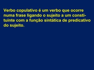 Verbo copulativo é um verbo que ocorre
numa frase ligando o sujeito a um constituinte com a função sintática de predicativo
do sujeito.

 