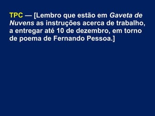 TPC — [Lembro que estão em Gaveta de
Nuvens as instruções acerca de trabalho,
a entregar até 10 de dezembro, em torno
de poema de Fernando Pessoa.]

 