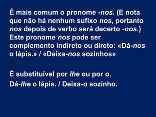 É mais comum o pronome -nos. (E nota
que não há nenhum sufixo nos, portanto
nos depois de verbo será decerto -nos.)
Este pronome nos pode ser
complemento indireto ou direto: «Dá-nos
o lápis.» / «Deixa-nos sozinhos»
É substituível por lhe ou por o.
Dá-lhe o lápis. / Deixa-o sozinho.

 