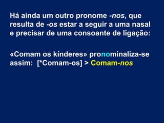 Há ainda um outro pronome -nos, que
resulta de -os estar a seguir a uma nasal
e precisar de uma consoante de ligação:
«Comam os kínderes» pronominaliza-se
assim: [*Comam-os] > Comam-nos

 