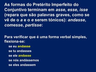 As formas do Pretérito Imperfeito do
Conjuntivo terminam em asse, esse, isse
(repara que são palavras graves, como se
vê de o a e o e serem tónicos): andasse,
comesse, partisse:
Para verificar que é uma forma verbal simples,
flexiona-se:
se eu andasse
se tu andasses
se ele andasse
se nós andássemos
se eles andassem

 