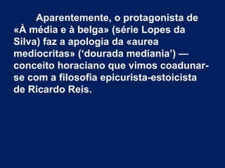 Aparentemente, o protagonista de
«À média e à belga» (série Lopes da
Silva) faz a apologia da «aurea
mediocritas» (‘dourada mediania’) —
conceito horaciano que vimos coadunarse com a filosofia epicurista-estoicista
de Ricardo Reis.

 