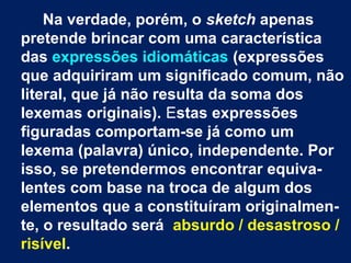 Na verdade, porém, o sketch apenas
pretende brincar com uma característica
das expressões idiomáticas (expressões
que adquiriram um significado comum, não
literal, que já não resulta da soma dos
lexemas originais). Estas expressões
figuradas comportam-se já como um
lexema (palavra) único, independente. Por
isso, se pretendermos encontrar equivalentes com base na troca de algum dos
elementos que a constituíram originalmente, o resultado será absurdo / desastroso /
risível.

 