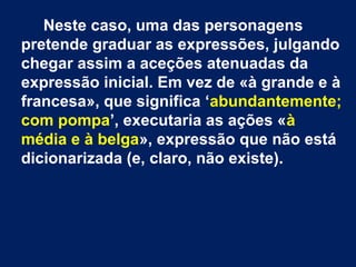 Neste caso, uma das personagens
pretende graduar as expressões, julgando
chegar assim a aceções atenuadas da
expressão inicial. Em vez de «à grande e à
francesa», que significa ‘abundantemente;
com pompa’, executaria as ações «à
média e à belga», expressão que não está
dicionarizada (e, claro, não existe).

 