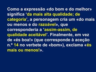 Como a expressão «do bom e do melhor»
significa ‘da mais alta qualidade; de
categoria’, a personagem cria um «do mais
ou menos e do razoável», que
corresponderia a ‘assim-assim, de
qualidade aceitável’. Finalmente, em vez
de «és boa!» (que corresponde à aceção
n.º 14 no verbete de «bom»), exclama «és
mais ou menos!».

 