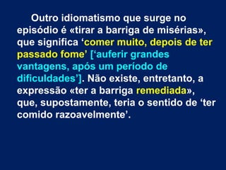 Outro idiomatismo que surge no
episódio é «tirar a barriga de misérias»,
que significa ‘comer muito, depois de ter
passado fome’ [‘auferir grandes
vantagens, após um período de
dificuldades’]. Não existe, entretanto, a
expressão «ter a barriga remediada»,
que, supostamente, teria o sentido de ‘ter
comido razoavelmente’.

 