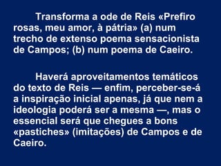 Transforma a ode de Reis «Prefiro
rosas, meu amor, à pátria» (a) num
trecho de extenso poema sensacionista
de Campos; (b) num poema de Caeiro.
Haverá aproveitamentos temáticos
do texto de Reis — enfim, perceber-se-á
a inspiração inicial apenas, já que nem a
ideologia poderá ser a mesma —, mas o
essencial será que chegues a bons
«pastiches» (imitações) de Campos e de
Caeiro.

 