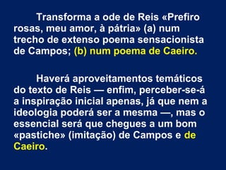 Transforma a ode de Reis «Prefiro
rosas, meu amor, à pátria» (a) num
trecho de extenso poema sensacionista
de Campos; (b) num poema de Caeiro.
Haverá aproveitamentos temáticos
do texto de Reis — enfim, perceber-se-á
a inspiração inicial apenas, já que nem a
ideologia poderá ser a mesma —, mas o
essencial será que chegues a um bom
«pastiche» (imitação) de Campos e de
Caeiro.

 