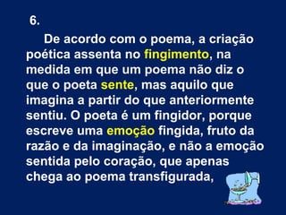 6.
De acordo com o poema, a criação
poética assenta no fingimento, na
medida em que um poema não diz o
que o poeta sente, mas aquilo que
imagina a partir do que anteriormente
sentiu. O poeta é um fingidor, porque
escreve uma emoção fingida, fruto da
razão e da imaginação, e não a emoção
sentida pelo coração, que apenas
chega ao poema transfigurada,

 