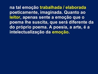 na tal emoção trabalhada / elaborada
poeticamente, imaginada. Quanto ao
leitor, apenas sente a emoção que o
poema lhe suscita, que será diferente da
do próprio poema. A poesia, a arte, é a
intelectualização da emoção.

 