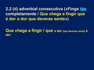 2.2 (d) adverbial consecutiva («Finge tão
completamente / Que chega a fingir que
é dor a dor que deveras sente»)
Que chega a fingir / que a dor [que deveras sente] é
dor

 