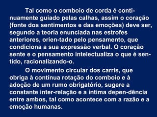 Tal como o comboio de corda é conti­
nuamente guiado pelas calhas, assim o coração
(fonte dos sentimentos e das emoções) deve ser,
segundo a teoria enunciada nas estrofes
anteriores, orien­tado pelo pensamento, que
condiciona a sua expressão verbal. O coração
sente e o pensamento intelectualiza o que é sen­
tido, racionalizando­o.
O movimento circular dos carris, que
obriga à contínua rotação do comboio e à
adoção de um rumo obrigatório, sugere a
constante inter­relação e a íntima depen­dência
entre ambos, tal como acontece com a razão e a
emoção humanas.

 