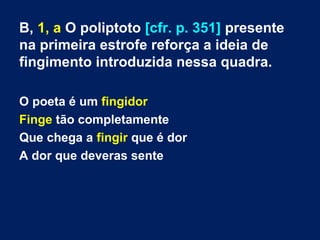B, 1, a O poliptoto [cfr. p. 351] presente
na primeira estrofe reforça a ideia de
fingimento introduzida nessa quadra.
O poeta é um fingidor
Finge tão completamente
Que chega a fingir que é dor
A dor que deveras sente

 
