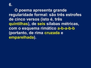 6.
O poema apresenta grande
regularidade formal: são três estrofes
de cinco versos (isto é, três
quintilhas), de seis sílabas métricas,
com o esquema rimático a-b-a-b-b
(portanto, de rima cruzada e
emparelhada).

 