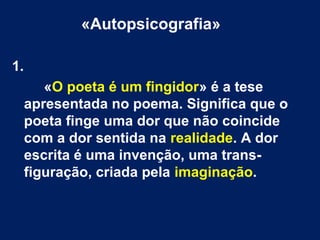 «Autopsicografia»
1.
«O poeta é um fingidor» é a tese
apresentada no poema. Significa que o
poeta finge uma dor que não coincide
com a dor sentida na realidade. A dor
escrita é uma invenção, uma transfiguração, criada pela imaginação.

 