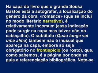 Na capa do livro que o grande Sousa
Bastos está a autografar, a localização do
género da obra, «romance» (que se inclui
no modo literário narrativo), é
relativamente incomum (essa indicação
pode surgir na capa mas talvez não no
cabeçalho). O subtítulo (Quão longe vai
uma alma) também não é inusual que
apareça na capa, embora só seja
obrigatório no frontispício (ou rosto), que,
como sabemos, é a página por onde se
guia a referenciação bibliográfica. Note-se

 