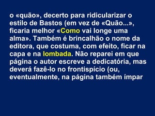 o «quão», decerto para ridicularizar o
estilo de Bastos (em vez de «Quão...»,
ficaria melhor «Como vai longe uma
alma». Também é brincalhão o nome da
editora, que costuma, com efeito, ficar na
capa e na lombada. Não reparei em que
página o autor escreve a dedicatória, mas
deverá fazê-lo no frontispício (ou,
eventualmente, na página também ímpar

 
