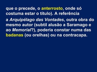 que o precede, o anterrosto, onde só
costuma estar o título). A referência
a Arquipélago das Vontades, outra obra do
mesmo autor (subtil alusão a Saramago e
ao Memorial?), poderia constar numa das
badanas (ou orelhas) ou na contracapa.

 