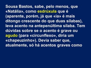 Sousa Bastos, sabe, pelo menos, que
«Natália», como esdrúxula que é
(aparente, porém, já que «ia» é mais
ditongo crescente do que duas sílabas),
leva acento na antepenúltima sílaba. Tem
dúvidas sobre se o acento é grave ou
agudo (para «circunflexo», diria um
«chapeuzinho»). Devia saber que,
atualmente, só há acentos graves como

 