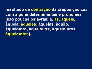 resultado da contração da preposição «a»
com alguns determinantes e pronomes
(são poucas palavras: à, às, àquele,
àquela, àqueles, àquelas, àquilo,
àqueloutro, àqueloutra, àqueloutros,
àqueloutras).

 