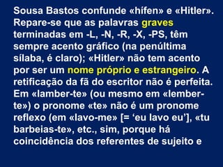 Sousa Bastos confunde «hífen» e «Hitler».
Repare-se que as palavras graves
terminadas em -L, -N, -R, -X, -PS, têm
sempre acento gráfico (na penúltima
sílaba, é claro); «Hitler» não tem acento
por ser um nome próprio e estrangeiro. A
retificação da fã do escritor não é perfeita.
Em «lamber-te» (ou mesmo em «lemberte») o pronome «te» não é um pronome
reflexo (em «lavo-me» [= ‘eu lavo eu’], «tu
barbeias-te», etc., sim, porque há
coincidência dos referentes de sujeito e

 