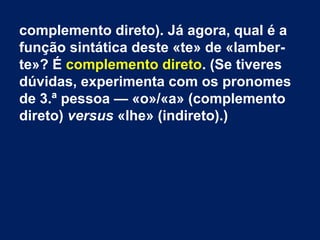 complemento direto). Já agora, qual é a
função sintática deste «te» de «lamberte»? É complemento direto. (Se tiveres
dúvidas, experimenta com os pronomes
de 3.ª pessoa — «o»/«a» (complemento
direto) versus «lhe» (indireto).)

 