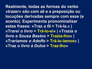 Realmente, todas as formas do verbo
«trazer» são com zê e a preposição ou
locuções derivadas sempre com esse (e
acento). Experimenta pronominalizar
estas frases: «Traz a fã > Trá-la.» |
«Trarei o livro > Trá-lo-ei» | «Trazia o
livro a Sousa Bastos > Trazia-lho» |
«Traríamos o Adolfo > Trá-lo-íamos» |
«Traz o livro à Dulce > Traz-lho»

 