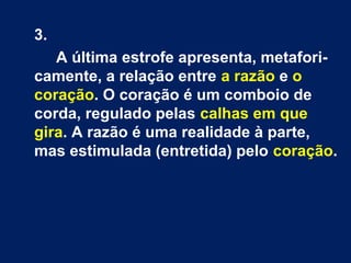 3.
A última estrofe apresenta, metaforicamente, a relação entre a razão e o
coração. O coração é um comboio de
corda, regulado pelas calhas em que
gira. A razão é uma realidade à parte,
mas estimulada (entretida) pelo coração.

 