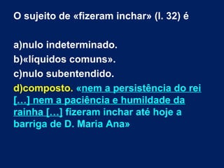 O sujeito de «fizeram inchar» (l. 32) é
a)nulo indeterminado.
b)«líquidos comuns».
c)nulo subentendido.
d)composto. «nem a persistência do rei
[…] nem a paciência e humildade da
rainha […] fizeram inchar até hoje a
barriga de D. Maria Ana»

 