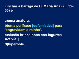 «inchar a barriga de D. Maria Ana» (ll. 3233) é
a)uma anáfora.
b)uma perífrase [eufemística] para
‘engravidam a rainha’.
c)alusão brincalhona aos iogurtes
Actívia. |
d)hipérbole.

 