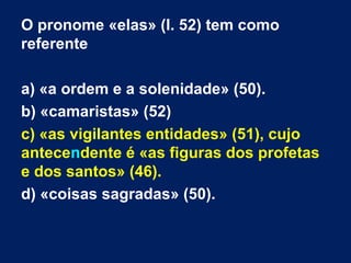 O pronome «elas» (l. 52) tem como
referente
a) «a ordem e a solenidade» (50).
b) «camaristas» (52)
c) «as vigilantes entidades» (51), cujo
antecendente é «as figuras dos profetas
e dos santos» (46).
d) «coisas sagradas» (50).

 