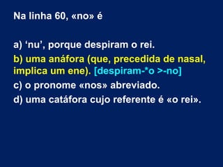 Na linha 60, «no» é
a) ‘nu’, porque despiram o rei.
b) uma anáfora (que, precedida de nasal,
implica um ene). [despiram-*o >-no]
c) o pronome «nos» abreviado.
d) uma catáfora cujo referente é «o rei».

 
