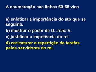 A enumeração nas linhas 60-66 visa
a) enfatizar a importância do ato que se
seguiria.
b) mostrar o poder de D. João V.
c) justificar a impotência do rei.
d) caricaturar a repartição de tarefas
pelos servidores do rei.

 