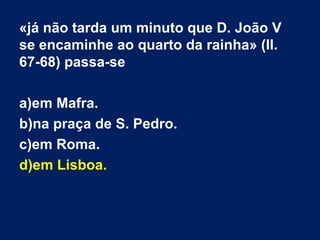 «já não tarda um minuto que D. João V
se encaminhe ao quarto da rainha» (ll.
67-68) passa-se
a)em Mafra.
b)na praça de S. Pedro.
c)em Roma.
d)em Lisboa.

 