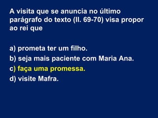 A visita que se anuncia no último
parágrafo do texto (ll. 69-70) visa propor
ao rei que
a) prometa ter um filho.
b) seja mais paciente com Maria Ana.
c) faça uma promessa.
d) visite Mafra.

 