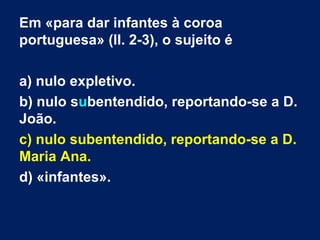 Em «para dar infantes à coroa
portuguesa» (ll. 2-3), o sujeito é
a) nulo expletivo.
b) nulo subentendido, reportando-se a D.
João.
c) nulo subentendido, reportando-se a D.
Maria Ana.
d) «infantes».

 