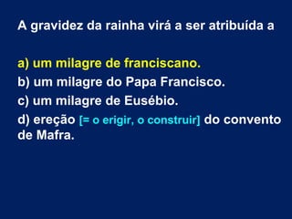 A gravidez da rainha virá a ser atribuída a
a) um milagre de franciscano.
b) um milagre do Papa Francisco.
c) um milagre de Eusébio.
d) ereção [= o erigir, o construir] do convento
de Mafra.

 