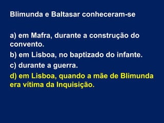 Blimunda e Baltasar conheceram-se
a) em Mafra, durante a construção do
convento.
b) em Lisboa, no baptizado do infante.
c) durante a guerra.
d) em Lisboa, quando a mãe de Blimunda
era vítima da Inquisição.

 