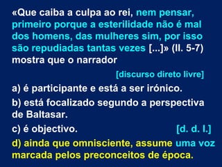 «Que caiba a culpa ao rei, nem pensar,
primeiro porque a esterilidade não é mal
dos homens, das mulheres sim, por isso
são repudiadas tantas vezes [...]» (ll. 5-7)
mostra que o narrador
[discurso direto livre]

a) é participante e está a ser irónico.
b) está focalizado segundo a perspectiva
de Baltasar.
c) é objectivo.
[d. d. l.]
d) ainda que omnisciente, assume uma voz
marcada pelos preconceitos de época.

 