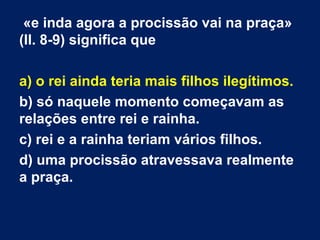 «e inda agora a procissão vai na praça»
(ll. 8-9) significa que
a) o rei ainda teria mais filhos ilegítimos.
b) só naquele momento começavam as
relações entre rei e rainha.
c) rei e a rainha teriam vários filhos.
d) uma procissão atravessava realmente
a praça.

 